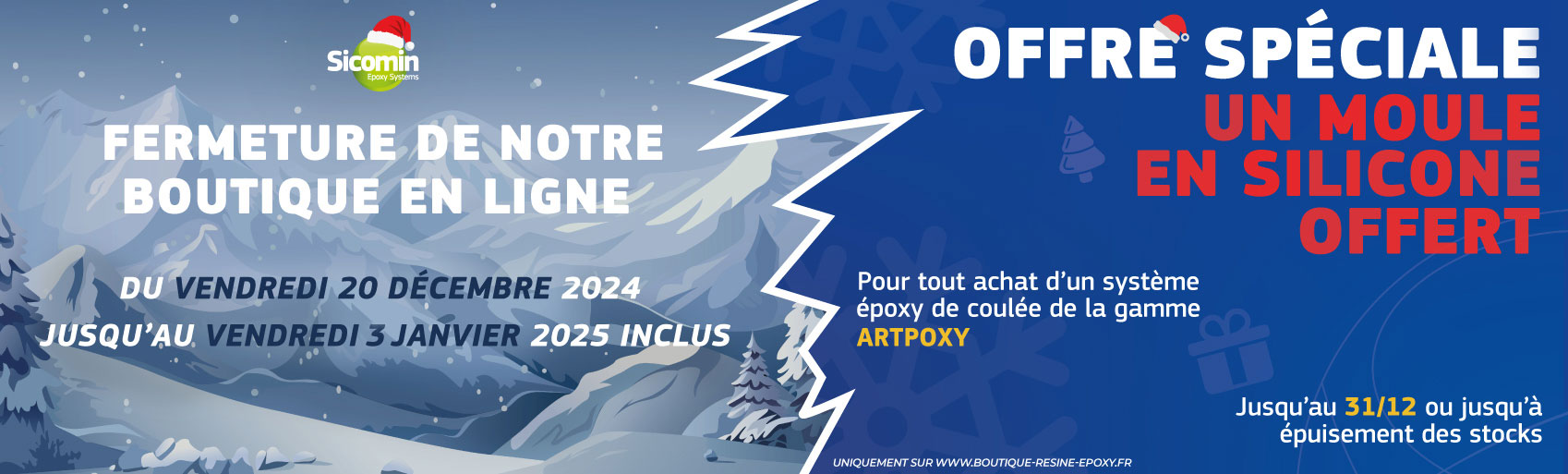 Fermeture de notre boutique e ligne du Vendredi 20 Décembre 2024 jusqu'au Vendredi 3 Janvier 2025 inclus. Offre Spéciale, un moule en Silicone offert pour tout achat d'un système époxy de coulée de la gamme ARTPOXY. Uniquement sur la boutique en ligne